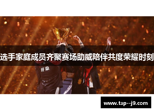 选手家庭成员齐聚赛场助威陪伴共度荣耀时刻 选手家庭成员齐聚赛场助威陪伴共度荣耀时刻