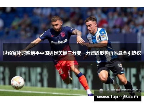 世预赛补时遭绝平中国男足关键三分变一分晋级形势再添悬念引热议
