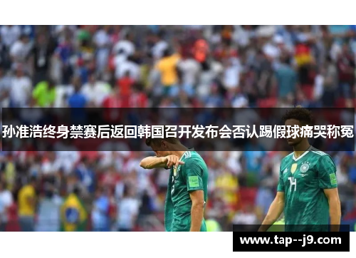 孙准浩终身禁赛后返回韩国召开发布会否认踢假球痛哭称冤