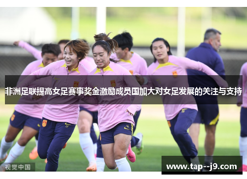 非洲足联提高女足赛事奖金激励成员国加大对女足发展的关注与支持