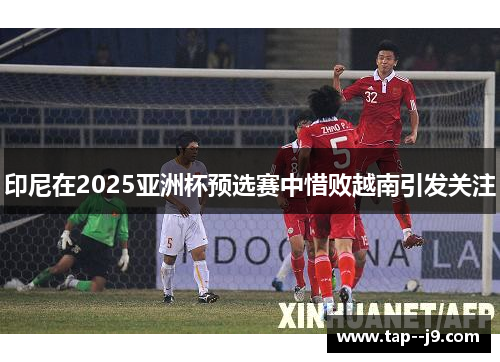 印尼在2025亚洲杯预选赛中惜败越南引发关注 印尼在2025亚洲杯预选赛中惜败越南引发关注