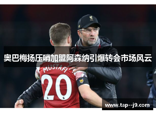 奥巴梅扬压哨加盟阿森纳引爆转会市场风云 奥巴梅扬压哨加盟阿森纳引爆转会市场风云