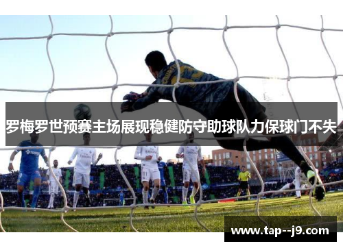 罗梅罗世预赛主场展现稳健防守助球队力保球门不失 罗梅罗世预赛主场展现稳健防守助球队力保球门不失