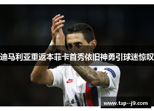 迪马利亚重返本菲卡首秀依旧神勇引球迷惊叹 迪马利亚重返本菲卡首秀依旧神勇引球迷惊叹